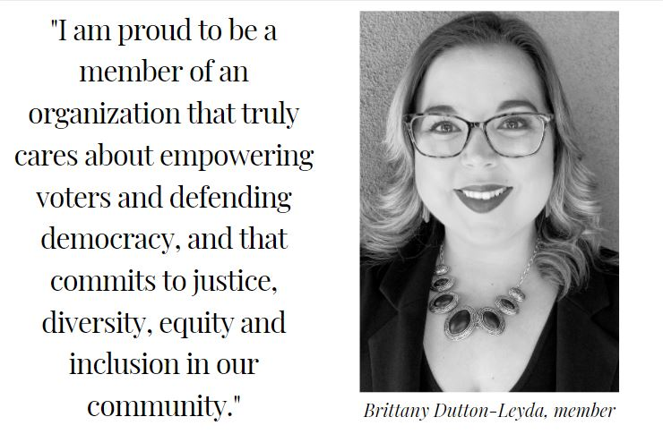 Testimonial from Brittany Dutton-Leyda: ""I am proud to be a member of an organization that truly cares about empowering voters and defending democracy, and that commits to justice, diversity, equity and inclusion in our<br />
community."